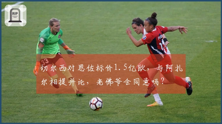 切尔西对恩佐标价1.5亿欧，与阿扎尔相提并论，老佛爷会同意吗？
