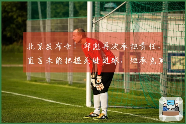 北京发布会！邱彪再次承担责任，直言未能把握关键进球，坦承克里斯尚未恢复健康