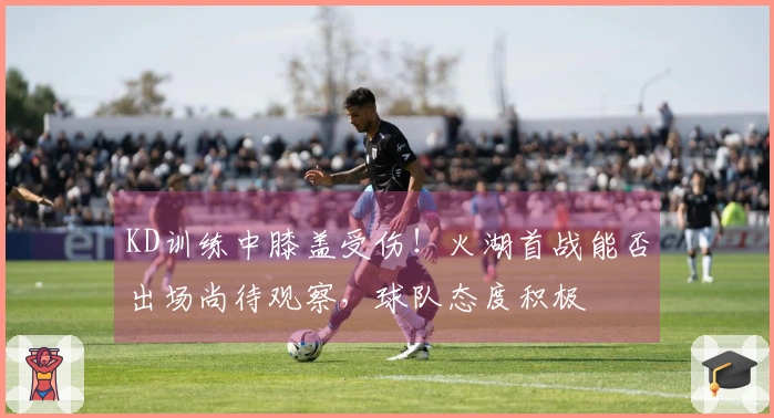 KD训练中膝盖受伤！火湖首战能否出场尚待观察，球队态度积极