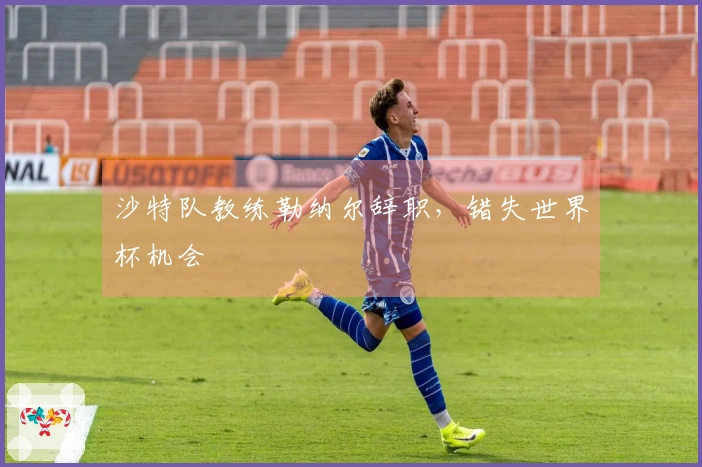 沙特队教练勒纳尔辞职，错失世界杯机会