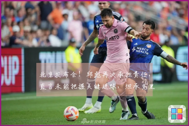 北京发布会！邱彪再次承担责任，直言未能把握关键进球，坦承克里斯尚未恢复健康