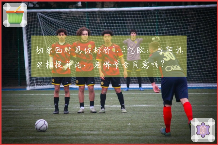 切尔西对恩佐标价1.5亿欧，与阿扎尔相提并论，老佛爷会同意吗？