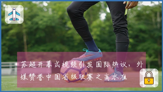 苏超开幕式视频引发国际热议，外媒赞誉中国省级联赛之高水准