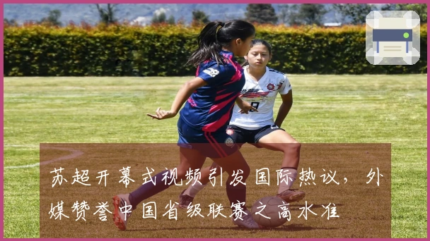 苏超开幕式视频引发国际热议，外媒赞誉中国省级联赛之高水准