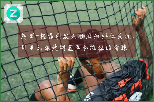 阿奇-格雷引发利物浦和拜仁关注，贝里瓦尔受到蓝军和维拉的青睐