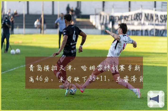 青岛横扫天津，哈姆雷特创赛季新高46分，米奇砍下35+11，王睿泽贡献18分