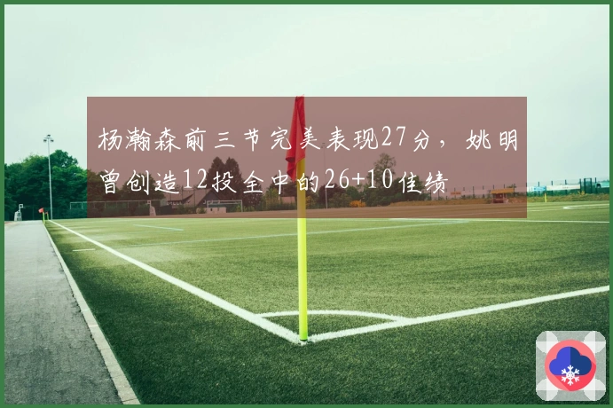 杨瀚森前三节完美表现27分，姚明曾创造12投全中的26+10佳绩