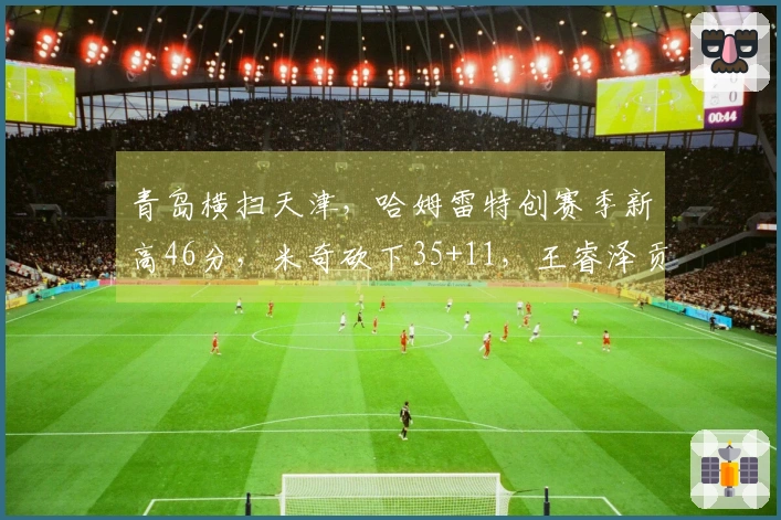 青岛横扫天津，哈姆雷特创赛季新高46分，米奇砍下35+11，王睿泽贡献18分